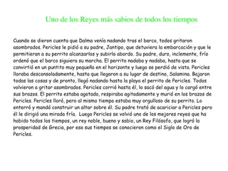 Cuando se dieron cuenta que Dalma venía nadando tras el barco, todos gritaron
asombrados. Pericles le pidió a su padre, Jantipo, que detuviera la embarcación y que le
permitieran a su perrito alcanzarlos y subirlo abordo. Su padre, duro, inclemente, frío
ordenó que el barco siguiera su marcha. El perrito nadaba y nadaba, hasta que se
convirtió en un puntito muy pequeño en el horizonte y luego se perdió de vista. Pericles
lloraba desconsoladamente, hasta que llegaron a su lugar de destino, Salamina. Bajaron
todas las cosas y de pronto, llegó nadando hasta la playa el perrito de Pericles. Todos
volvieron a gritar asombrados. Pericles corrió hasta él, lo sacó del agua y lo cargó entre
sus brazos. El perrito estaba agotado, respiraba agitadamente y murió en los brazos de
Pericles. Pericles lloró, pero al mismo tiempo estaba muy orgulloso de su perrito. Lo
enterró y mandó construir un altar sobre él. Su padre trató de acariciar a Pericles pero
él le dirigió una mirada fría. Luego Pericles se volvió uno de los mejores reyes que ha
habido todos los tiempos, un rey noble, bueno y sabio, un Rey Filósofo, que logró la
prosperidad de Grecia, por eso sus tiempos se conocieron como el Siglo de Oro de
Pericles.
Uno de los Reyes más sabios de todos los tiempos
 