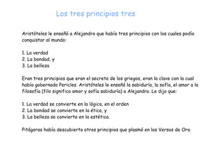 Aristóteles le enseñó a Alejandro que había tres principios con los cuales podía
conquistar al mundo:


1. La verdad


2. La bondad, y


3. La belleza


Eran tres principios que eran el secreto de los griegos, eran la clave con la cual
había gobernado Pericles. Aristóteles le enseñó la sabiduría, la sofía, el amor a la
filosofía (filo significa amor y sofía sabiduría) a Alejandro. Le dijo que:


1. La verdad se convierte en la lógica, en el orden


2. La bondad se convierte en la ética, y


3. La belleza se convierte en la estética.


Pitágoras había descubierto otros principios que plasmó en los Versos de Oro.
Los tres principios tres
 