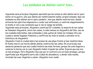 Siguiendo esos principios Alejandro aprendió que las armas no sólo debían servir para
matar en la guerra, sino que debían ser estéticamente bellas, proporcionadas. Que los
soldados no sólo debían servir para combatir, sino que debían vestirse bien. Desde
entonces los ejércitos empezaron a cuidar sus uniformes y a vestirse elegantemente,
lo mismo si van a una ceremonia que si van al campo de batalla.


Siguiendo esos principios, Alejandro construyó 57 ciudades, la mayoría de las cuales
se llamaban Alejandría, entre las cuales, la más famosa es Alejandría del Nilo, una de
las ciudades más bellas, más ordenadas y más justas de todos los tiempos. Era una
ciudad a donde llegaban filósofos y científicos de todo el mundo a estudiar en la
biblioteca de Alejandría.


Alejandro trazó la ciudad sobre las arenas de una playa frente al mar mediterráneo.
El mismo marcó con harina dónde debían construirse las calles. En un principio sus
asesores pensaron que esa ciudad tendría una mala fortuna, porque las aves llegaron a
comerse la harina con la cual Alejandro había trazado las calles. Dijeron que eso era
un mal presagio. Pero Alejandro dijo que por el contrario era un buen presagio, porque
significaba que Alejandría sería una ciudad de abundancia, a donde todo mundo,
incluidas las aves, llegarían a comer. Alejandro tuvo razón.
Los soldados se debían vestir bien...
 