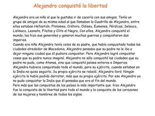 Alejandro era un niño al que le gustaba ir de cacería con sus amigos. Tenía un
grupo de amigos de su misma edad al que llamaban la Cuadrilla de Alejandro, entre
ellos estaban Hefestión, Ptolomeo, Crátero, Odiseo, Eumenes, Pérdicas, Seleuco,
Lisímaco, Leonato, Filotas y Clito el Negro, Con ellos, Alejandro conquistó el
mundo, los hizo sus generales y ganaron muchas guerras y conquistaron dos
imperios.


Cuando era niño Alejandro tenía celos de su padre, que había conquistado todas las
ciudades alrededor de Macedonia. Alejandro pensaba que su padre no le iba a
dejar ninguna ciudad que él pudiera conquistar. Pero Alejandro logró conquistar
cosas que su padre nunca imaginó. Alejandro no sólo conquistó las ciudades que su
padre no pudo, como Atenas, sino que conquistó países enteros e Imperios.
Alejandro hubiera conquistado todo el mundo, pero su ejército, cuando estaban en
la India no quiso seguirlo. Su propio ejército se rebeló, Alejandro lloró. Ningún
ejército lo había podido derrotar, más que su propio ejército. Por eso Alejandro ya
no pudo conquistar la India que él pensaba que era el fin del mundo.


Pero más que las conquistas de los países lo más importante que hizo Alejandro
fue la conquista de la libertad para todo el mundo y la conquista de los corazones
de las mujeres y hombres de todos los siglos.
Alejandro conquistó la libertad
 