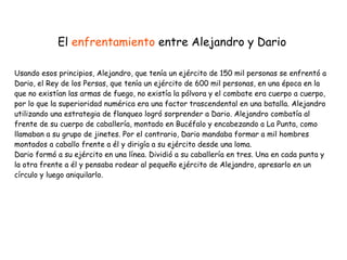 Usando esos principios, Alejandro, que tenía un ejército de 150 mil personas se enfrentó a
Dario, el Rey de los Persas, que tenía un ejército de 600 mil personas, en una época en la
que no existían las armas de fuego, no existía la pólvora y el combate era cuerpo a cuerpo,
por lo que la superioridad numérica era una factor trascendental en una batalla. Alejandro
utilizando una estrategia de flanqueo logró sorprender a Dario. Alejandro combatía al
frente de su cuerpo de caballería, montado en Bucéfalo y encabezando a La Punta, como
llamaban a su grupo de jinetes. Por el contrario, Dario mandaba formar a mil hombres
montados a caballo frente a él y dirigía a su ejército desde una loma.


Dario formó a su ejército en una línea. Dividió a su caballería en tres. Una en cada punta y
la otra frente a él y pensaba rodear al pequeño ejército de Alejandro, apresarlo en un
círculo y luego aniquilarlo.
El enfrentamiento entre Alejandro y Dario
 