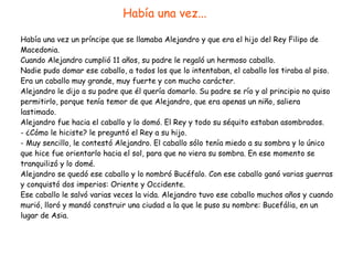 Había una vez un príncipe que se llamaba Alejandro y que era el hijo del Rey Filipo de
Macedonia.


Cuando Alejandro cumplió 11 años, su padre le regaló un hermoso caballo.


Nadie pudo domar ese caballo, a todos los que lo intentaban, el caballo los tiraba al piso.
Era un caballo muy grande, muy fuerte y con mucho carácter.


Alejandro le dijo a su padre que él quería domarlo. Su padre se río y al principio no quiso
permitirlo, porque tenía temor de que Alejandro, que era apenas un niño, saliera
lastimado.


Alejandro fue hacia el caballo y lo domó. El Rey y todo su séquito estaban asombrados.


- ¿Cómo le hiciste? le preguntó el Rey a su hijo.


- Muy sencillo, le contestó Alejandro. El caballo sólo tenía miedo a su sombra y lo único
que hice fue orientarlo hacia el sol, para que no viera su sombra. En ese momento se
tranquilizó y lo domé.


Alejandro se quedó ese caballo y lo nombró Bucéfalo. Con ese caballo ganó varias guerras
y conquistó dos imperios: Oriente y Occidente.


Ese caballo le salvó varias veces la vida. Alejandro tuvo ese caballo muchos años y cuando
murió, lloró y mandó construir una ciudad a la que le puso su nombre: Bucefália, en un
lugar de Asia.
Había una vez...
 