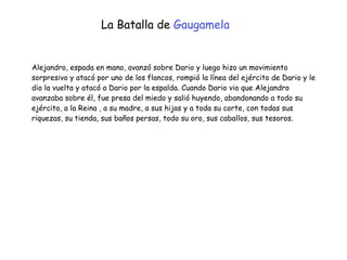 Alejandro, espada en mano, avanzó sobre Dario y luego hizo un movimiento
sorpresivo y atacó por uno de los flancos, rompió la línea del ejército de Dario y le
dio la vuelta y atacó a Dario por la espalda. Cuando Dario vio que Alejandro
avanzaba sobre él, fue presa del miedo y salió huyendo, abandonando a todo su
ejército, a la Reina , a su madre, a sus hijas y a toda su corte, con todas sus
riquezas, su tienda, sus baños persas, todo su oro, sus caballos, sus tesoros.
La Batalla de Gaugamela
 