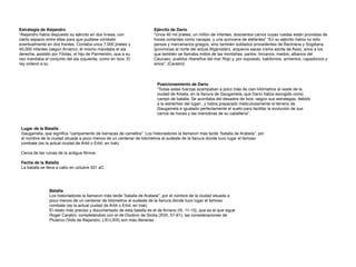 Ejército de Dari
o

“Unos 40 mil jinetes, un millón de infantes, doscientos carros cuyas ruedas están provistas de
hoces cortantes como navajas, y una quincena de elefantes” “En su ejército había no sólo
persas y mercenarios griegos, sino también soldados procedentes de Bactriana y Sogdiana
(provincias al norte del actual Afganistán), arqueros sacas (rama escita de Asia), arios a los
que también se llamaba indios de las montañas, partos, hircanos, medos, albanos del
Cáucaso, pueblos ribereños del mar Rojo y, por supuesto, babilonios, armenios, capadocios y
sirios”. (Caratini)
Estrategia de Alejandr
o

“Alejandro había dispuesto su ejército en dos líneas, con
cierto espacio entre ellas para que pudiese combatir
eventualmente en dos frentes. Contaba unos 7,000 jinetes y
40,000 infantes (según Arriano); él mismo mandaba el ala
derecha, asistido por Filotas, el hijo de Parmenión, que a su
vez mandaba el conjunto del ala izquierda, como en Isos. El
rey ordenó a su
Posicionamiento de Dari
o

“Todas estas fuerzas acampaban a poco más de cien kilómetros al oeste de la
ciudad de Arbela, en la llanura de Gaugamela, que Darío había escogido como
campo de batalla. Se acordaba del desastre de Isos -según sus estrategas, debido
a la estrechez del lugar-, y había preparado meticulosamente el terreno de
Gaugamela e igualado perfectamente el suelo para facilitar la evolución de sus
carros de hoces y las maniobras de su caballería”.
Lugar de la Batall
a

Gaugamela, que signi
fi
ca “campamento de barracas de camellos”. Los historiadores la llamaron más tarde “batalla de Arabela”, por
el nombre de la ciudad situada a poco menos de un centenar de kilómetros al sudeste de la llanura donde tuvo lugar el famoso
combate (es la actual ciudad de Arbil o Erbil, en Irak)
.

Cerca de las ruinas de la antigua Nínive
.

Fecha de la Batall
a

La batalla se lleva a cabo en octubre 331 aC.
Batall
a

Los historiadores la llamaron más tarde “batalla de Arabela”, por el nombre de la ciudad situada a
poco menos de un centenar de kilómetros al sudeste de la llanura donde tuvo lugar el famoso
combate (es la actual ciudad de Arbil o Erbil, en Irak)
.

El relato más preciso y documentado de esta batalla es el de Arriano (III, 11-15), que es el que sigue
Roger Caratini, completándolo con el de Diodoro de Sicilia (XVII, 57-61); las consideraciones de
Plutarco (Vida de Alejandro, LXI-LXIII) son más literarias.
 