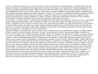 ¿Un Dios, un Monstruo, un Héroe, un ser con ansia de gloria, un loco, un desenfrenado, un hombre prudente y mesurado? Quizá lo fue todo.
Quizá sus fabulistas, sus historiadores lo han magnificado con el tiempo. Sin embargo, cuesta trabajo leer sus hazañas sin magnificarlo. Por
mucho que querramos empequeñecerlo, sigue siendo enorme para nuestras dimensiones, para cualquier cosa que querramos comparar con lo
que cualquiera de nosotros se ha atrevido ya no digamos a hacer, siquiera a pensarlo. Seguramente si hubiesemos estado a su lado hubiesemos
sido de aquellos que hubiese tratado de convencerlo, apoyados en la razón, en el "juicio" de no emprender las hazañas que emprendió. Nosotros
lo hubiesemos matado para la historia antes de que él hubiese conquistado siquiera la décima parte del imperio que conquistó. ¿Cuánto
tenemos que aprender de él? ¿Cuántas enseñanzas? Ni siquiera sus amigos, sus herederos, aprendieron lo suficiente de él para mantener
conquistado lo que él había conquistado. Su herencia era más grande que cualquier hombre de su época.


Fue un hombre, como todos, de luces y sombras, aunque de más luces de las que ningún otro hombre haya reunido en torno suyo. ¿Qué hubiera
pasado si hubiese aprendido de Sun Tzu que «El guerrero invencible no es aquel que ha ganado mil batallas, sino el que se ha vencido a sí
mismo.» Alejandro se venció a sí mismo, en cuanto a coraje, valor, arrojo Le sacó gran partido a las enseñanzas de Aristóteles, a los principios
de verdad, bondad y belleza. Sin embargo, no se logró conquistar totalmente, porque la ciencia y la filosofía de su época eran dos niñas que
apenas crecían enmedio de los hombres. ¿Qué haría un Alejandro en nuestra época? ¿Qué hazañas se propondría, que límites quisiera romper,
que reinos conquistar? ¿Lo dejaríamos ser, crecer o lo mataríamos?


Alejandro El Magno, un ser excepcional, acaso un semidios como él siempre se quiso ver, comparándose con Aquiles y con Héctor, tratando
primero de igualar sus hazañas y luego de superarlas. ¿Para qué? ¿Acaso tan sólo para llenar su ego, para dejar impreso su nombre en la
historia o realmente para crear un mundo más humano, más justo, más libre? Evidentemente sus detractores, sus críticos, ensalzan sus defectos
y sus errores. Sus admiradores, en cambio, podemos destacar sus virtudes y sus aciertos. Lo cierto es que tuvo de ambos para darle la razón a
cualquiera: virtudes innimaginables para la época (evidentemente era muy superior a su padre Filipo, quien como guerrero quizá fuese más
valeroso, fuerte y capaz) y gestos de humanidad y de solidaridad que superaban lo que sus maestros le habían enseñado. Aunque Filipo tuvo la
visión del estadista que contrató al filósofo Aristóteles para que lo educara y lo formara. Fue un hombre que amó la filosofía y el arte, que sabía
apreciar la belleza y que sin embargo, le faltó la capacidad de hacer que esa belleza, esa ciencia, esa filosofía, esa fuerza, enraizara , creciera y
diera sus frutos. Aún así no podemos sustraernos a su herencia. Buena parte de lo que el mundo hoy día es se lo debemos a Alejandro. ¿Qué
hubiese pasado si no hubiese conquistado a esas tribus de barbaros que eran los dueños de las praderas, de los desiertos y de las montañas de
Asia? ¿Cuántas invasiones hubiese sufrido el mundo civilizado, el cual seguramente no habría sobrevivido? El mundo sería hoy totalmente
distinto si Alejandro no hubiese unido a dos imperios, Occidente y Oriente. Quizá seguiríamos siendo pueblos de tribus semisalvajes
guerreando unos contra la otras. Seguramente muchos de nosotros ni siquiera existiríamos. Somos hijos de la paz que él conquistó, de los
imperios que unió, de las hazañas que emprendió, aunque esto suene desproporcionado y desmesurado a muchos. Es la verdad y puede
demostrarse La prueba es que nadie antes que él, ni su padre, se atrevieron a emprender lo que él se atrevió y muchos después que él, ni
siquiera con su ejemplo, siguieron sus pasos, a pesar de que el camino ya estaba más despejado y era más fácil de recorrer.
 
