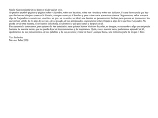 Nadie pudo conjuntar en su puño el poder que él tuvo.


Se pueden escribir páginas y páginas sobre Alejandro, sobre sus hazañas, sobre sus virtudes y sobre sus defectos. Es una fuente en la que hay
que abrebar no sólo para conocer la historia, sino para conocer al hombre y para conocernos a nosotros mismos. Seguramente todos tenemos
algo de Alejandro en nuestro ser, una idea, un gen, un recuerdo, un ideal, una hazaña, un pensamiento. Incluso para quienes no lo conocen, los
que no han sabido de él, algo de su vida , de su pasado, de sus antepasados, seguramente estuvo ligado a algo de lo que hizo Alejandro. No
puede ser de otra manera, si revisamos la historia, si sabemos lo que pasó antes y después de él.


Para quienes lo conocemos, para quienes lo han estudiado, para quienes hemos leido sus hazañas, su imagen, su recuerdo es algo que no puede
borrarse de nuestra mente, que no puede dejar de impresionarnos y de inspirarnos. Ojalá, esa es nuestra tarea, pudieramos aprender de él,
apoderarnos de sus pensamientos, de sus palabras y de sus acciones y tratar de hacer , aunque fuese, una milésima parte de lo que él hizo.


Yuri Serbolov


México, Julio 2000
 