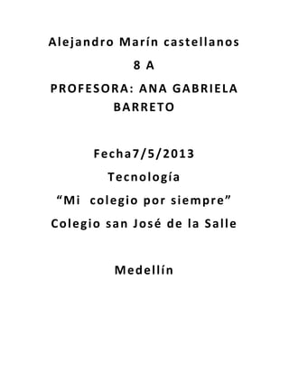 Alejandro Marín castellanos
8 A
PROFESORA: ANA GABRIELA
BARRETO
Fecha7/5/2013
Tecnología
“Mi colegio por siempre”
Colegio san José de la Salle
Medellín
 
