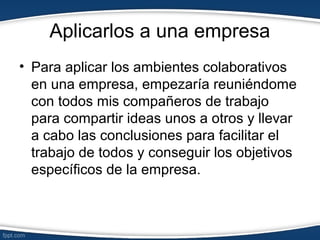 Aplicarlos a una empresa
• Para aplicar los ambientes colaborativos
en una empresa, empezaría reuniéndome
con todos mis compañeros de trabajo
para compartir ideas unos a otros y llevar
a cabo las conclusiones para facilitar el
trabajo de todos y conseguir los objetivos
específicos de la empresa.
 