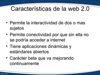Características de la web 2.0
• Permite la interactividad de dos o mas
sujetos
• Permite conectividad por que sin ella no
se podría acceder a internet
• Tiene aplicaciones dinámicas y
estándares abiertos
• Carácter beta que va mejorando
continuamente
 