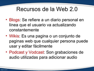 Recursos de la Web 2.0
• Blogs: Se refiere a un diario personal en
línea que el usuario va actualizando
constantemente
• Wikis: Es una pagina o un conjunto de
paginas web que cualquier persona puede
usar y editar fácilmente
• Podcast y Vodcast: Son grabaciones de
audio utilizadas para adicionar audio
 