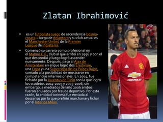 Zlatan Ibrahimović
 es un futbolista sueco de ascendencia bosnio-
croata.5 Juega de delantero y su club actual es
el Manchester United de la Premier
League de Inglaterra.
 Comenzó su carrera como profesional en
el Malmö F. F., club al que arribó en 1996 y con el
que descendió y luego logró ascender
nuevamente. Después, pasó al Ajax de
Ámsterdam en el que logró dos Eredivisie,
una Copa y una Supercopa de los Países Bajos,
sumado a la posibilidad de mostrarse en
competencias internacionales. En 2004, fue
fichado por la Juventus deTurín con la que logró
los scudetos 2004-2005 y 2005-2006, sin
embargo, a mediados del año 2006 ambos
fueron anulados por fraude deportivo. Por esta
razón, la entidad turinesa fue enviada al
descenso por lo que prefirió marcharse y fichar
por el Inter de Milán.
 