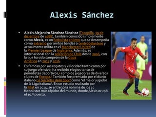 Alexis Sánchez
 Alexis Alejandro Sánchez Sánchez (Tocopilla, 19 de
diciembre de 1988), también conocido simplemente
como Alexis, es un futbolista chileno que se desempeña
como extremo por ambas bandas o centrodelantero y
actualmente milita en el Manchester United de
la Premier League de Inglaterra.Además, es
internacional con la selección de Chile desde 2006, con
la que ha sido campeón de la Copa
América en 2015 y 2016.
 Es famoso por sus regates y velocidad tanto como por
su juego ofensivo, ha recibido elogios tanto de
periodistas deportivos,4 como de jugadores de diversos
clubes de Europa.5 También fue premiado por el diario
italiano La Gazzetta dello Sport como "el mejor jugador
de la Liga Italiana". En un estudio realizado por
la FIFA en 2014, se entregó la nómina de los 10
futbolistas más rápidos del mundo, donde Alexis ocupó
el 10.º puesto.
 
