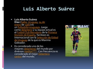 Luis Alberto Suárez
 Luis Alberto Suárez
Díaz (Salto, Uruguay, 24 de
enero de 1987) es
un futbolista uruguayo. Juega
como delantero y su equipo actual es
el Futbol Club Barcelona de la Primera
División de España,Tambien es
Internacional con la Selección de fútbol
de Uruguay de la que es Maximo
Goleador.
 Es considerado uno de los
mejores delanteros del mundo por
diversos mediosnota 1. Con frecuencia es
considerado el mejor Delantero
centro del mundo.
 