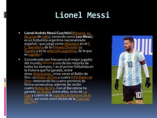 Lionel Messi
 LionelAndrés Messi Cuccittini (Rosario, 24
de junio de 1987), conocido como Leo Messi,7
es un futbolista argentino nacionalizado
español,5 que juega como delantero en el F.
C. Barcelona de la Primera División de
España y en la selección argentina, de la que
es capitán.8
 Considerado con frecuencia el mejor jugador
del mundo,910111213 y uno de los mejores de
todos los tiempos,14 es el primer futbolista en
la historia que ha ganado, entre
otras distinciones, cinco veces el Balón de
Oro –un Balón de Oro y cuatro FIFA Balón de
Oro– obteniendo los cuatro primeros de
forma consecutiva; además de recibir
cuatro Botas de Oro. Con el Barcelona ha
ganado 30 títulos, entre ellos, ocho de La
Liga y cuatro de la Liga de Campeones de la
UEFA, así como cinco títulos de la Copa del
Rey.151617
 