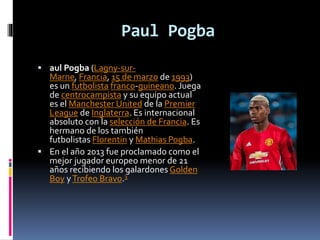 Paul Pogba
 aul Pogba (Lagny-sur-
Marne, Francia, 15 de marzo de 1993)
es un futbolista franco-guineano. Juega
de centrocampista y su equipo actual
es el Manchester United de la Premier
League de Inglaterra. Es internacional
absoluto con la selección de Francia. Es
hermano de los también
futbolistas Florentin y Mathias Pogba.
 En el año 2013 fue proclamado como el
mejor jugador europeo menor de 21
años recibiendo los galardones Golden
Boy yTrofeo Bravo.3
 