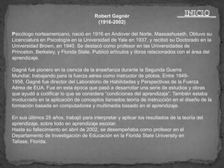 Robert Gagnér
                                       (1916-2002)

Psicólogo norteamericano, nació en 1916 en Andover del Norte, Massashuseth, Obtuvo su
Licenciatura en Psicología en la Universidad de Yale en 1937, y recibió su Doctorado en la
Universidad Brown, en 1940. Se destacó como profesor en las Universidades de
Princeton, Berkeley, y Florida State. Publicó artículos y libros relacionados con el área del
aprendizaje.

Gagné fué pionero en la ciencia de la enseñanza durante la Segunda Guerra
Mundial, trabajando para la fuerza aérea como instructor de pilotos. Entre 1949-
1958, Gagné fue director del Laboratorio de Habilidades y Perspectivas de la Fuerza
Aérea de EUA. Fue en esta época que pasó a desarrollar una serie de estudios y obras
que ayudó a codificar lo que se considera “condiciones del aprendizaje”. También estaba
involucrado en la aplicación de conceptos llamados teoría de instrucción en el diseño de la
formación basada en computadores y multimedia basado en el aprendizaje.

En sus últimos 25 años, trabajó para interpretar y aplicar los resultados de la teoría del
aprendizaje, sobre todo en aprendizaje escolar.
Hasta su fallecimiento en abril de 2002, se desempeñaba como profesor en el
Departamento de Investigación de Educación en la Florida State University en
Tallase, Florida.
 