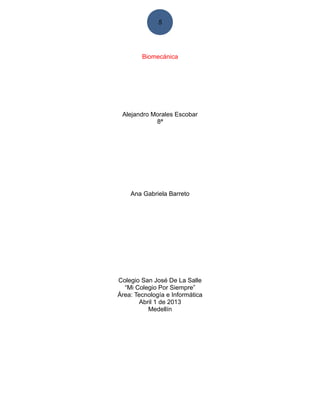5




        Biomecánica




 Alejandro Morales Escobar
            8ª




    Ana Gabriela Barreto




Colegio San José De La Salle
  “Mi Colegio Por Siempre”
Área: Tecnología e Informática
       Abril 1 de 2013
          Medellín
 