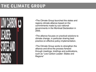 THE CLIMATE GROUP


             •The Climate Group launched the states and
             regions climate alliance based on the
             commitments made by sub national
             governments in the Montreal Declaration in
             2005.

             •The alliance focuses on practical solutions to
             climate change, in particular sharing best
             practice on effective policy implementation.

             •The Climate Group works to strengthen the
             alliance and drive the process forward
             through meetings, briefings and publications,
             such as “Low Carbon Leader: States and
             Regions”
 