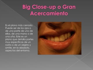 Big Close-up o Gran AcercamientoEs el plano más cerrado. Puede ser de los ojos o de una parte de uno de ellos, de una mano o de una uña. Este es un plano que detalla partes muy específicas de un rostro o de un objeto y omite, en lo absoluto, aspectos del entorno.