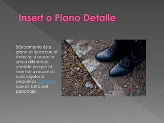 Insert o Plano DetalleBásicamente éste plano es igual que el Anterior, si acaso la única diferencia consiste en que el insert se avoca más a los objetos o pequeñas acciones que al rostro del personaje.