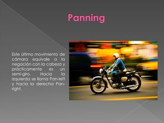 PanningEste último movimiento de cámara equivale a la negación con la cabeza y prácticamente es un semi-giro. Hacia la izquierda se llama Pan-left y hacia la derecha Pan-right.