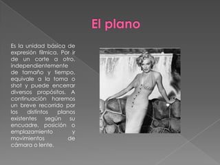 El planoEs la unidad básica de expresión fílmica. Por ir de un corte a otro, independientemente de tamaño y tiempo, equivale a la toma o shot y puede encerrar diversos propósitos. A continuación haremos un breve recorrido por los distintos planos existentes según su encuadre, posición o emplazamiento y movimientos de cámara o lente.