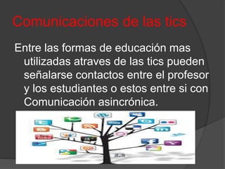 Comunicaciones de las tics
Entre las formas de educación mas
utilizadas atraves de las tics pueden
señalarse contactos entre el profesor
y los estudiantes o estos entre si con
Comunicación asincrónica.
 