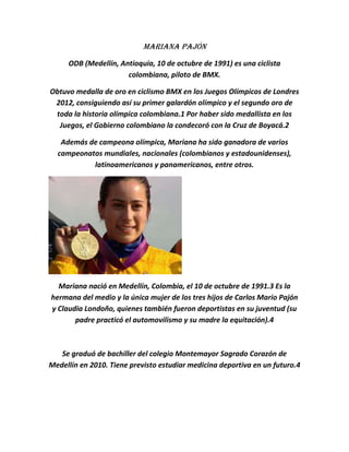 Mariana Pajón
     ODB (Medellín, Antioquia, 10 de octubre de 1991) es una ciclista
                      colombiana, piloto de BMX.

Obtuvo medalla de oro en ciclismo BMX en los Juegos Olímpicos de Londres
 2012, consiguiendo así su primer galardón olímpico y el segundo oro de
 toda la historia olímpica colombiana.1 Por haber sido medallista en los
  Juegos, el Gobierno colombiano la condecoró con la Cruz de Boyacá.2

   Además de campeona olímpica, Mariana ha sido ganadora de varios
  campeonatos mundiales, nacionales (colombianos y estadounidenses),
           latinoamericanos y panamericanos, entre otros.




  Mariana nació en Medellín, Colombia, el 10 de octubre de 1991.3 Es la
hermana del medio y la única mujer de los tres hijos de Carlos Mario Pajón
y Claudia Londoño, quienes también fueron deportistas en su juventud (su
       padre practicó el automovilismo y su madre la equitación).4



   Se graduó de bachiller del colegio Montemayor Sagrado Corazón de
Medellín en 2010. Tiene previsto estudiar medicina deportiva en un futuro.4
 