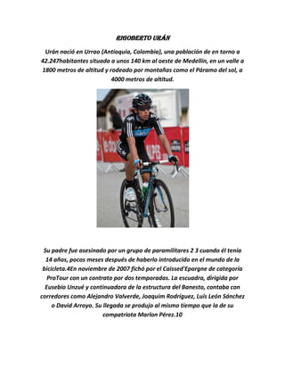Rigoberto Urán
 Urán nació en Urrao (Antioquia, Colombia), una población de en torno a
42.247habitantes situada a unos 140 km al oeste de Medellín, en un valle a
1800 metros de altitud y rodeado por montañas como el Páramo del sol, a
                          4000 metros de altitud.




 Su padre fue asesinado por un grupo de paramilitares 2 3 cuando él tenía
  14 años, pocos meses después de haberlo introducido en el mundo de la
 bicicleta.4En noviembre de 2007 fichó por el Caissed'Epargne de categoría
   ProTour con un contrato por dos temporadas. La escuadra, dirigida por
  Eusebio Unzué y continuadora de la estructura del Banesto, contaba con
corredores como Alejandro Valverde, Joaquim Rodríguez, Luis León Sánchez
     o David Arroyo. Su llegada se produjo al mismo tiempo que la de su
                        compatriota Marlon Pérez.10
 