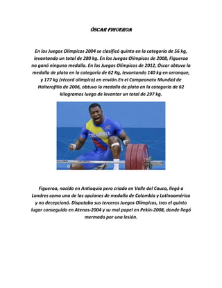 Óscar Figueroa


  En los Juegos Olímpicos 2004 se clasificó quinto en la categoría de 56 kg,
 levantando un total de 280 kg. En los Juegos Olímpicos de 2008, Figueroa
no ganó ninguna medalla. En los Juegos Olímpicos de 2012, Óscar obtuvo la
medalla de plata en la categoría de 62 Kg, levantando 140 kg en arranque,
    y 177 kg (récord olímpico) en envión.En el Campeonato Mundial de
   Halterofilia de 2006, obtuvo la medalla de plata en la categoría de 62
              kilogramos luego de levantar un total de 297 kg.




    Figueroa, nacido en Antioquia pero criado en Valle del Cauca, llegó a
 Londres como una de las opciones de medalla de Colombia y Latinoamérica
  y no decepcionó. Disputaba sus terceros Juegos Olímpicos, tras el quinto
lugar conseguido en Atenas-2004 y su mal papel en Pekín-2008, donde llegó
                         mermado por una lesión.
 