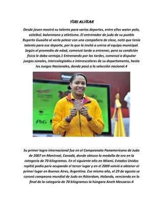 Yuri Alvear
Desde joven mostró su talento para varios deportes, entre ellos water polo,
     voleibol, balonmano y atletismo. El entrenador de judo de su pueblo
Ruperto Guaúña al verla pelear con una compañera de clase, notó que tenía
 talento para ese deporte, por lo que la invitó a unirse al equipo municipal.
  Según el promedio de edad, comenzó tarde a entrenar, pero su condición
   física le daba ventaja.1 Entrenando por las tardes, comenzó a disputar
juegos zonales, intercolegiados e interescolares de su departamento, hasta
          los Juegos Nacionales, donde pasó a la selección nacional.4




Su primer logro internacional fue en el Campeonato Panamericano de Judo
    de 2007 en Montreal, Canadá, donde obtuvo la medalla de oro en la
 categoría de 70 kilogramos. En el siguiente año en Miami, Estados Unidos
repitió podio pero ocupando el tercer lugar y en el 2009 volvió a obtener el
primer lugar en Buenos Aires, Argentina. Ese mismo año, el 29 de agosto se
coronó campeona mundial de Judo en Róterdam, Holanda, venciendo en la
    final de la categoría de 70 kilogramos la húngara Anett Meszaros.4
 