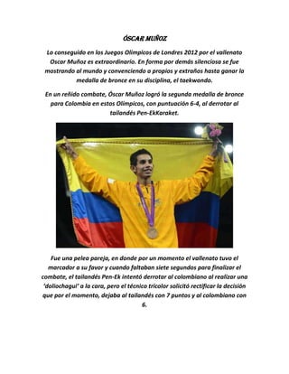 Óscar Muñoz
 Lo conseguido en los Juegos Olímpicos de Londres 2012 por el vallenato
  Oscar Muñoz es extraordinario. En forma por demás silenciosa se fue
 mostrando al mundo y convenciendo a propios y extraños hasta ganar la
           medalla de bronce en su disciplina, el taekwondo.

 En un reñido combate, Óscar Muñoz logró la segunda medalla de bronce
   para Colombia en estos Olímpicos, con puntuación 6-4, al derrotar al
                       tailandés Pen-EkKaraket.




    Fue una pelea pareja, en donde por un momento el vallenato tuvo el
   marcador a su favor y cuando faltaban siete segundos para finalizar el
combate, el tailandés Pen-Ek intentó derrotar al colombiano al realizar una
 ‘doliochagui’ a la cara, pero el técnico tricolor solicitó rectificar la decisión
que por el momento, dejaba al tailandés con 7 puntos y al colombiano con
                                       6.
 