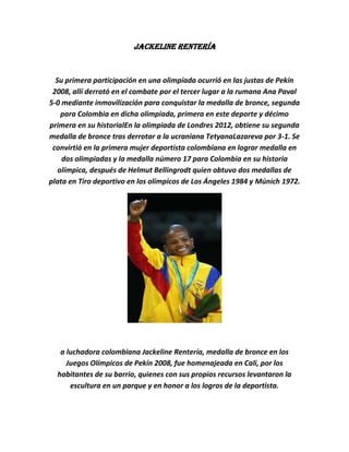 Jackeline Rentería


  Su primera participación en una olimpíada ocurrió en las justas de Pekín
 2008, allí derrotó en el combate por el tercer lugar a la rumana Ana Paval
5-0 mediante inmovilización para conquistar la medalla de bronce, segunda
    para Colombia en dicha olimpíada, primera en este deporte y décimo
primera en su historialEn la olimpiada de Londres 2012, obtiene su segunda
medalla de bronce tras derrotar a la ucraniana TetyanaLazareva por 3-1. Se
 convirtió en la primera mujer deportista colombiana en lograr medalla en
    dos olimpiadas y la medalla número 17 para Colombia en su historia
   olímpica, después de Helmut Bellingrodt quien obtuvo dos medallas de
plata en Tiro deportivo en los olímpicos de Los Ángeles 1984 y Múnich 1972.




   a luchadora colombiana Jackeline Rentería, medalla de bronce en los
     Juegos Olímpicos de Pekín 2008, fue homenajeada en Cali, por los
  habitantes de su barrio, quienes con sus propios recursos levantaron la
      escultura en un parque y en honor a los logros de la deportista.
 