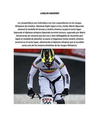 Carlos Oquendo


     res competidores por Colombia y los tres respondieron en los Juegos
  Olímpicos de Londres. Mariana Pajón logró el oro, Carlos Mario Oquendo
     alcanzó la medalla de bronce y Andrés Jiménez ocupó el sexto lugar
logrando el diploma olímpico.Oquendo terminó tercero, superado por Maris
   Streonvergs de Lituania que fue oro y Sam Willogghby de Australia que
  logró la medalla de plataPor su parte el bogotano Carlos Andrés Jiménez
  terminó en el sexto lugar, obteniendo el diploma olímpico que lo acredita
          como uno de los mejores finalistas de los Juegos Olímpicos.
 