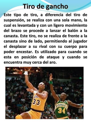 Tiro de ganchoTiro de gancho
Este tipo de tiro, a diferencia del tiro deEste tipo de tiro, a diferencia del tiro de
suspensión, se realiza con una sola mano, lasuspensión, se realiza con una sola mano, la
cual es levantada y con un ligero movimientocual es levantada y con un ligero movimiento
del brazo se procede a lanzar el balón a ladel brazo se procede a lanzar el balón a la
canasta. Este tiro, no se realiza de frente a lacanasta. Este tiro, no se realiza de frente a la
canasta sino de lado, permitiendo al jugadorcanasta sino de lado, permitiendo al jugador
el desplazar a su rival con su cuerpo parael desplazar a su rival con su cuerpo para
poder encestar. Es utilizado para cuando sepoder encestar. Es utilizado para cuando se
esta en posición de ataque y cuando seesta en posición de ataque y cuando se
encuentra muy cerca del aro.encuentra muy cerca del aro.
 