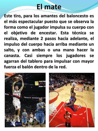 El mateEl mate
Este tiro, para los amantes del baloncesto esEste tiro, para los amantes del baloncesto es
el más espectacular puesto que se observa lael más espectacular puesto que se observa la
forma como el jugador impulsa su cuerpo conforma como el jugador impulsa su cuerpo con
el objetivo de encestar. Esta técnica seel objetivo de encestar. Esta técnica se
realiza, mediante 2 pasos hacia adelante, elrealiza, mediante 2 pasos hacia adelante, el
impulso del cuerpo hacia arriba mediante unimpulso del cuerpo hacia arriba mediante un
salto, y con ambas o una mano hacer lasalto, y con ambas o una mano hacer la
canasta. Casi siempre los jugadores secanasta. Casi siempre los jugadores se
agarran del tablero para impulsar con mayoragarran del tablero para impulsar con mayor
fuerza el balón dentro de la red.fuerza el balón dentro de la red.
 