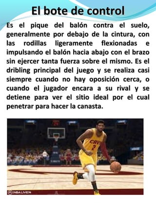 El bote de controlEl bote de control
Es el pique del balón contra el suelo,Es el pique del balón contra el suelo,
generalmente por debajo de la cintura, congeneralmente por debajo de la cintura, con
las rodillas ligeramente flexionadas elas rodillas ligeramente flexionadas e
impulsando el balón hacia abajo con el brazoimpulsando el balón hacia abajo con el brazo
sin ejercer tanta fuerza sobre el mismo. Es elsin ejercer tanta fuerza sobre el mismo. Es el
dribling principal del juego y se realiza casidribling principal del juego y se realiza casi
siempre cuando no hay oposición cerca, osiempre cuando no hay oposición cerca, o
cuando el jugador encara a su rival y secuando el jugador encara a su rival y se
detiene para ver el sitio ideal por el cualdetiene para ver el sitio ideal por el cual
penetrar para hacer la canasta.penetrar para hacer la canasta.
 