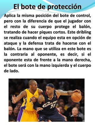 El bote de protecciónEl bote de protección
Aplica la misma posición del bote de control,Aplica la misma posición del bote de control,
pero con la diferencia de que el jugador conpero con la diferencia de que el jugador con
el resto de su cuerpo protege el balón,el resto de su cuerpo protege el balón,
tratando de hacer piques cortos. Este driblingtratando de hacer piques cortos. Este dribling
se realiza cuando el equipo esta en opción dese realiza cuando el equipo esta en opción de
ataque y la defensa trata de hacerse con elataque y la defensa trata de hacerse con el
balón. La mano que se utiliza en este bote esbalón. La mano que se utiliza en este bote es
la contraria al oponente, es decir, si ella contraria al oponente, es decir, si el
oponente esta de frente a la mano derecha,oponente esta de frente a la mano derecha,
el bote será con la mano izquierda y el cuerpoel bote será con la mano izquierda y el cuerpo
de lado.de lado.
 