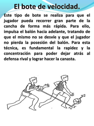 El bote de velocidad.El bote de velocidad.
Este tipo de bote se realiza para que elEste tipo de bote se realiza para que el
jugador pueda recorrer gran parte de lajugador pueda recorrer gran parte de la
cancha de forma más rápida. Para ello,cancha de forma más rápida. Para ello,
impulsa el balón hacia adelante, tratando deimpulsa el balón hacia adelante, tratando de
que el mismo no se desvíe y que el jugadorque el mismo no se desvíe y que el jugador
no pierda la posesión del balón. Para estano pierda la posesión del balón. Para esta
técnica, es fundamental la rapidez y latécnica, es fundamental la rapidez y la
concentración para poder dejar atrás alconcentración para poder dejar atrás al
defensa rival y lograr hacer la canasta.defensa rival y lograr hacer la canasta.
 