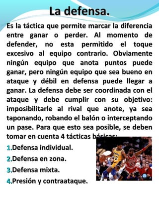 La defensa.La defensa.
Es la táctica que permite marcar la diferenciaEs la táctica que permite marcar la diferencia
entre ganar o perder. Al momento deentre ganar o perder. Al momento de
defender, no esta permitido el toquedefender, no esta permitido el toque
excesivo al equipo contrario. Obviamenteexcesivo al equipo contrario. Obviamente
ningún equipo que anota puntos puedeningún equipo que anota puntos puede
ganar, pero ningún equipo que sea bueno enganar, pero ningún equipo que sea bueno en
ataque y débil en defensa puede llegar aataque y débil en defensa puede llegar a
ganar. La defensa debe ser coordinada con elganar. La defensa debe ser coordinada con el
ataque y debe cumplir con su objetivo:ataque y debe cumplir con su objetivo:
imposibilitarle al rival que anote, ya seaimposibilitarle al rival que anote, ya sea
taponando, robando el balón o interceptandotaponando, robando el balón o interceptando
un pase. Para que esto sea posible, se debenun pase. Para que esto sea posible, se deben
tomar en cuenta 4 tácticas básicas:tomar en cuenta 4 tácticas básicas:
1.1.Defensa individual.Defensa individual.
2.2.Defensa en zona.Defensa en zona.
3.3.Defensa mixta.Defensa mixta.
4.4.Presión y contraataque.Presión y contraataque.
 