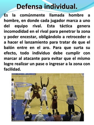 Defensa individual.Defensa individual.
Es la comúnmente llamada hombre aEs la comúnmente llamada hombre a
hombre, en donde cada jugador marca a unohombre, en donde cada jugador marca a uno
del equipo rival. Esta táctica generadel equipo rival. Esta táctica genera
incomodidad en el rival para penetrar la zonaincomodidad en el rival para penetrar la zona
y poder encestar, obligándolo a retroceder oy poder encestar, obligándolo a retroceder o
a hacer el lanzamiento para tratar de que ela hacer el lanzamiento para tratar de que el
balón entre en el aro. Para que surta subalón entre en el aro. Para que surta su
efecto, todo individuo debe cumplir conefecto, todo individuo debe cumplir con
marcar al atacante para evitar que el mismomarcar al atacante para evitar que el mismo
logre realizar un pase o ingresar a la zona conlogre realizar un pase o ingresar a la zona con
facilidad.facilidad.
 