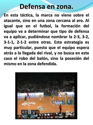 Defensa en zona.Defensa en zona.
En esta táctica, la marca no viene sobre elEn esta táctica, la marca no viene sobre el
atacante, sino en una zona cercana al aro. Alatacante, sino en una zona cercana al aro. Al
igual que en el futbol, la formación deligual que en el futbol, la formación del
equipo va a determinar que tipo de defensaequipo va a determinar que tipo de defensa
va a aplicar, pudiéndose nombrar la 2-3, 3-2,va a aplicar, pudiéndose nombrar la 2-3, 3-2,
3-1-1, 2-1-2 entre otras. Esta estrategia es3-1-1, 2-1-2 entre otras. Esta estrategia es
muy particular, puesto que el equipo esperamuy particular, puesto que el equipo espera
atrás a la llegada del rival, y no busca en esteatrás a la llegada del rival, y no busca en este
caso el robo del balón, sino la posesión delcaso el robo del balón, sino la posesión del
mismo en la zona defendida.mismo en la zona defendida.
 