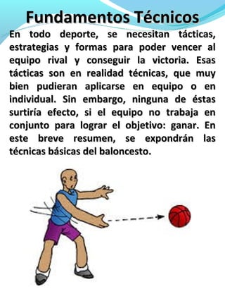 Fundamentos TécnicosFundamentos Técnicos
En todo deporte, se necesitan tácticas,En todo deporte, se necesitan tácticas,
estrategias y formas para poder vencer alestrategias y formas para poder vencer al
equipo rival y conseguir la victoria. Esasequipo rival y conseguir la victoria. Esas
tácticas son en realidad técnicas, que muytácticas son en realidad técnicas, que muy
bien pudieran aplicarse en equipo o enbien pudieran aplicarse en equipo o en
individual. Sin embargo, ninguna de éstasindividual. Sin embargo, ninguna de éstas
surtiría efecto, si el equipo no trabaja ensurtiría efecto, si el equipo no trabaja en
conjunto para lograr el objetivo: ganar. Enconjunto para lograr el objetivo: ganar. En
este breve resumen, se expondrán laseste breve resumen, se expondrán las
técnicas básicas del baloncesto.técnicas básicas del baloncesto.
 