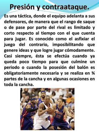 Presión y contraataque.Presión y contraataque.
Es una táctica, donde el equipo adelanta a susEs una táctica, donde el equipo adelanta a sus
defensores, de manera que el rango de saquedefensores, de manera que el rango de saque
o de pase por parte del rival es limitado yo de pase por parte del rival es limitado y
corto respecto al tiempo con el que cuentacorto respecto al tiempo con el que cuenta
para jugar. Es conocido como el asfixiar elpara jugar. Es conocido como el asfixiar el
juego del contrario, imposibilitando quejuego del contrario, imposibilitando que
genere ideas y que logre jugar cómodamente.genere ideas y que logre jugar cómodamente.
Casi siempre, ésta se efectúa cuando yaCasi siempre, ésta se efectúa cuando ya
queda poco tiempo para que culmine unqueda poco tiempo para que culmine un
periodo o cuando la posesión del balón esperiodo o cuando la posesión del balón es
obligatoriamente necesaria y se realiza en ¾obligatoriamente necesaria y se realiza en ¾
partes de la cancha y en algunas ocasiones enpartes de la cancha y en algunas ocasiones en
toda la cancha.toda la cancha.
 