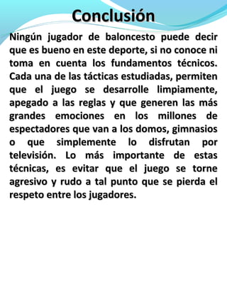 ConclusiónConclusión
Ningún jugador de baloncesto puede decirNingún jugador de baloncesto puede decir
que es bueno en este deporte, si no conoce nique es bueno en este deporte, si no conoce ni
toma en cuenta los fundamentos técnicos.toma en cuenta los fundamentos técnicos.
Cada una de las tácticas estudiadas, permitenCada una de las tácticas estudiadas, permiten
que el juego se desarrolle limpiamente,que el juego se desarrolle limpiamente,
apegado a las reglas y que generen las másapegado a las reglas y que generen las más
grandes emociones en los millones degrandes emociones en los millones de
espectadores que van a los domos, gimnasiosespectadores que van a los domos, gimnasios
o que simplemente lo disfrutan poro que simplemente lo disfrutan por
televisión. Lo más importante de estastelevisión. Lo más importante de estas
técnicas, es evitar que el juego se tornetécnicas, es evitar que el juego se torne
agresivo y rudo a tal punto que se pierda elagresivo y rudo a tal punto que se pierda el
respeto entre los jugadores.respeto entre los jugadores.
 