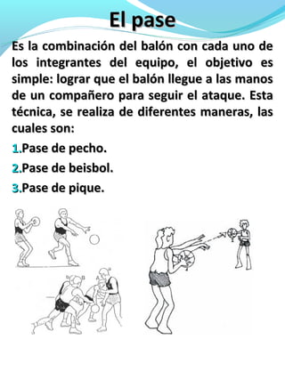 El paseEl pase
Es la combinación del balón con cada uno deEs la combinación del balón con cada uno de
los integrantes del equipo, el objetivo eslos integrantes del equipo, el objetivo es
simple: lograr que el balón llegue a las manossimple: lograr que el balón llegue a las manos
de un compañero para seguir el ataque. Estade un compañero para seguir el ataque. Esta
técnica, se realiza de diferentes maneras, lastécnica, se realiza de diferentes maneras, las
cuales son:cuales son:
1.1.Pase de pecho.Pase de pecho.
2.2.Pase de beisbol.Pase de beisbol.
3.3.Pase de pique.Pase de pique.
 