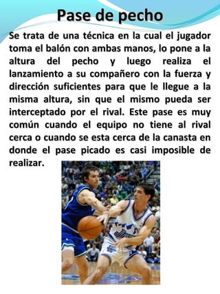 Pase de pechoPase de pecho
Se trata de una técnica en la cual el jugadorSe trata de una técnica en la cual el jugador
toma el balón con ambas manos, lo pone a latoma el balón con ambas manos, lo pone a la
altura del pecho y luego realiza elaltura del pecho y luego realiza el
lanzamiento a su compañero con la fuerza ylanzamiento a su compañero con la fuerza y
dirección suficientes para que le llegue a ladirección suficientes para que le llegue a la
misma altura, sin que el mismo pueda sermisma altura, sin que el mismo pueda ser
interceptado por el rival. Este pase es muyinterceptado por el rival. Este pase es muy
común cuando el equipo no tiene al rivalcomún cuando el equipo no tiene al rival
cerca o cuando se esta cerca de la canasta encerca o cuando se esta cerca de la canasta en
donde el pase picado es casi imposible dedonde el pase picado es casi imposible de
realizar.realizar.
 