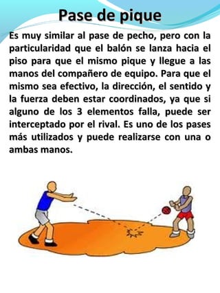 Pase de piquePase de pique
Es muy similar al pase de pecho, pero con laEs muy similar al pase de pecho, pero con la
particularidad que el balón se lanza hacia elparticularidad que el balón se lanza hacia el
piso para que el mismo pique y llegue a laspiso para que el mismo pique y llegue a las
manos del compañero de equipo. Para que elmanos del compañero de equipo. Para que el
mismo sea efectivo, la dirección, el sentido ymismo sea efectivo, la dirección, el sentido y
la fuerza deben estar coordinados, ya que sila fuerza deben estar coordinados, ya que si
alguno de los 3 elementos falla, puede seralguno de los 3 elementos falla, puede ser
interceptado por el rival. Es uno de los pasesinterceptado por el rival. Es uno de los pases
más utilizados y puede realizarse con una omás utilizados y puede realizarse con una o
ambas manos.ambas manos.
 