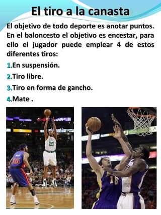 El tiro a la canastaEl tiro a la canasta
El objetivo de todo deporte es anotar puntos.El objetivo de todo deporte es anotar puntos.
En el baloncesto el objetivo es encestar, paraEn el baloncesto el objetivo es encestar, para
ello el jugador puede emplear 4 de estosello el jugador puede emplear 4 de estos
diferentes tiros:diferentes tiros:
1.1.En suspensión.En suspensión.
2.2.Tiro libre.Tiro libre.
3.3.Tiro en forma de gancho.Tiro en forma de gancho.
4.4.Mate .Mate .
 