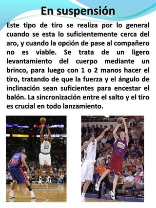 En suspensiónEn suspensión
Este tipo de tiro se realiza por lo generalEste tipo de tiro se realiza por lo general
cuando se esta lo suficientemente cerca delcuando se esta lo suficientemente cerca del
aro, y cuando la opción de pase al compañeroaro, y cuando la opción de pase al compañero
no es viable. Se trata de un ligerono es viable. Se trata de un ligero
levantamiento del cuerpo mediante unlevantamiento del cuerpo mediante un
brinco, para luego con 1 o 2 manos hacer elbrinco, para luego con 1 o 2 manos hacer el
tiro, tratando de que la fuerza y el ángulo detiro, tratando de que la fuerza y el ángulo de
inclinación sean suficientes para encestar elinclinación sean suficientes para encestar el
balón. La sincronización entre el salto y el tirobalón. La sincronización entre el salto y el tiro
es crucial en todo lanzamiento.es crucial en todo lanzamiento.
 
